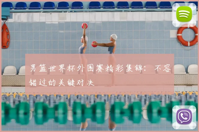 男篮世界杯外围赛精彩集锦:不容错过的关键对决