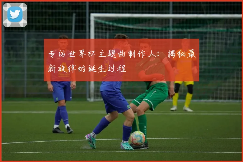专访世界杯主题曲制作人：揭秘最新旋律的诞生过程