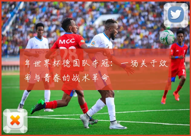 年世界杯德国队夺冠：一场关于效率与青春的战术革命