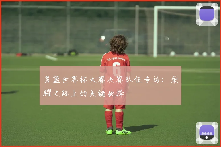 男篮世界杯大赛决赛队伍专访：荣耀之路上的关键抉择