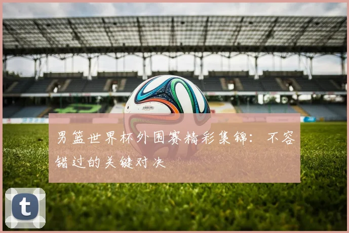 男篮世界杯外围赛精彩集锦:不容错过的关键对决