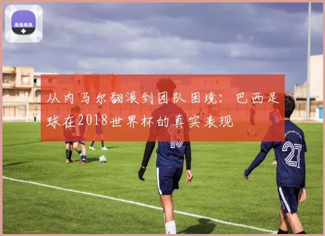从内马尔翻滚到团队困境：巴西足球在2018世界杯的真实表现