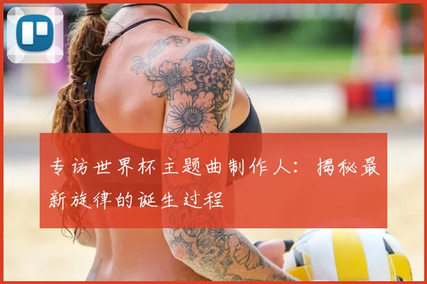 专访世界杯主题曲制作人:揭秘最新旋律的诞生过程
