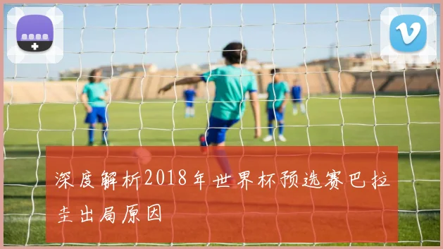 深度解析2018年世界杯预选赛巴拉圭出局原因