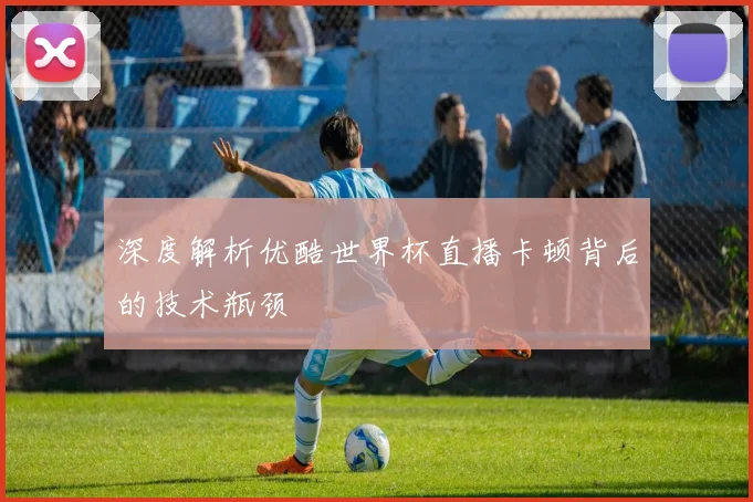 深度解析优酷世界杯直播卡顿背后的技术瓶颈