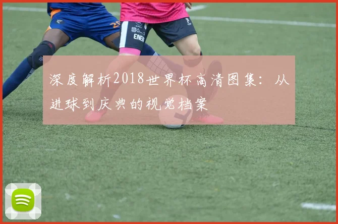深度解析2018世界杯高清图集：从进球到庆典的视觉档案
