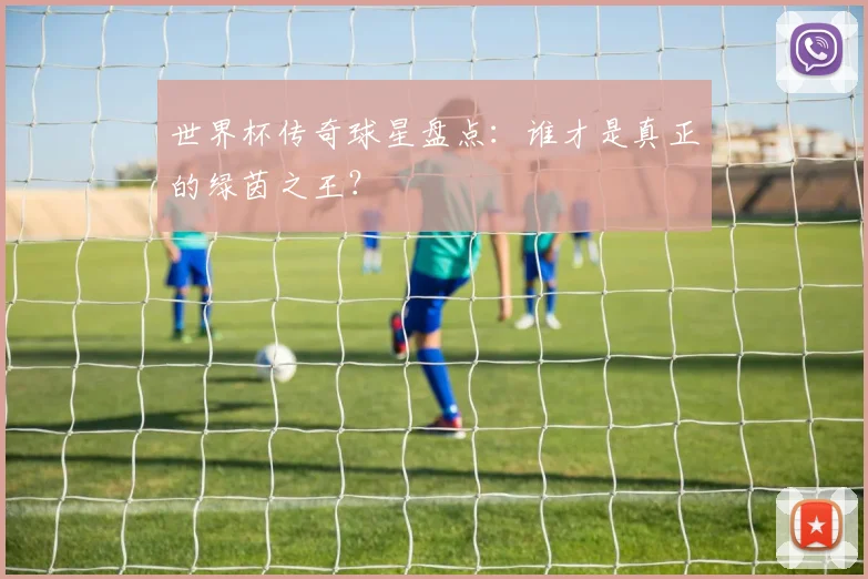 世界杯传奇球星盘点：谁才是真正的绿茵之王？