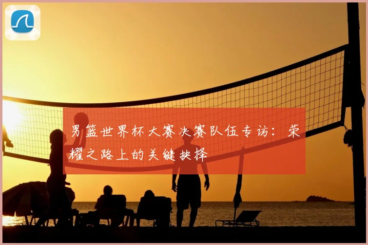 男篮世界杯大赛决赛队伍专访：荣耀之路上的关键抉择