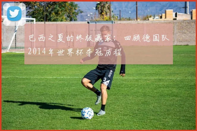 巴西之夏的终极赢家：回顾德国队2014年世界杯夺冠历程