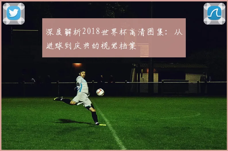 深度解析2018世界杯高清图集：从进球到庆典的视觉档案