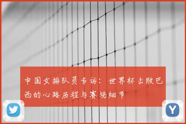 中国女排队员专访：世界杯击败巴西的心路历程与赛场细节