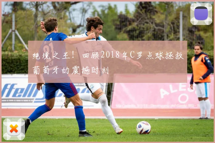 绝境之王！回顾2018年C罗点球拯救葡萄牙的震撼时刻