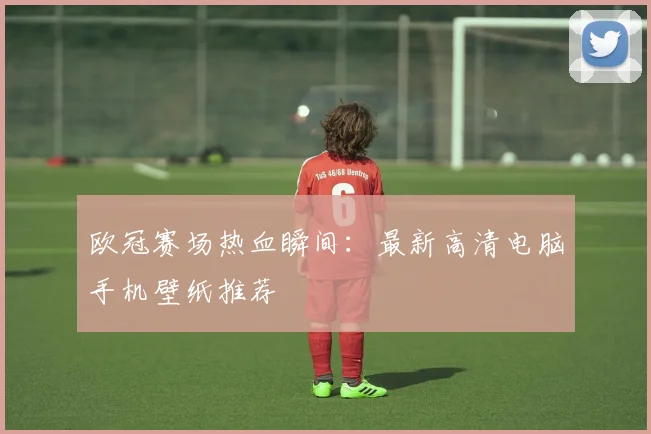 欧冠赛场热血瞬间：最新高清电脑手机壁纸推荐