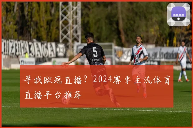 寻找欧冠直播？2024赛季主流体育直播平台推荐