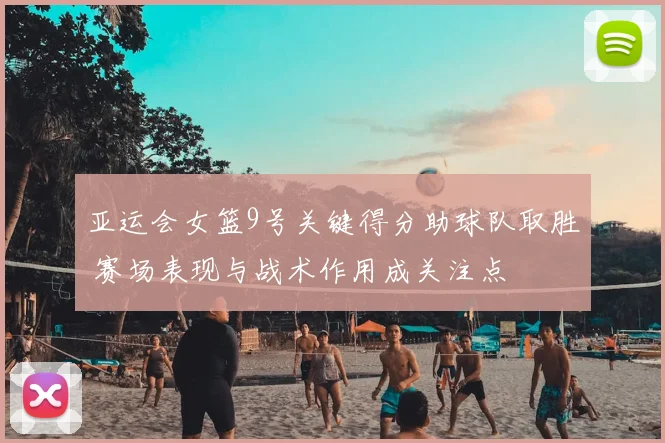 亚运会女篮9号关键得分助球队取胜 赛场表现与战术作用成关注点