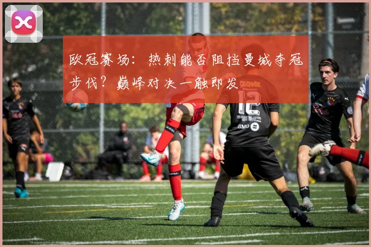 欧冠赛场：热刺能否阻挡曼城夺冠步伐？巅峰对决一触即发