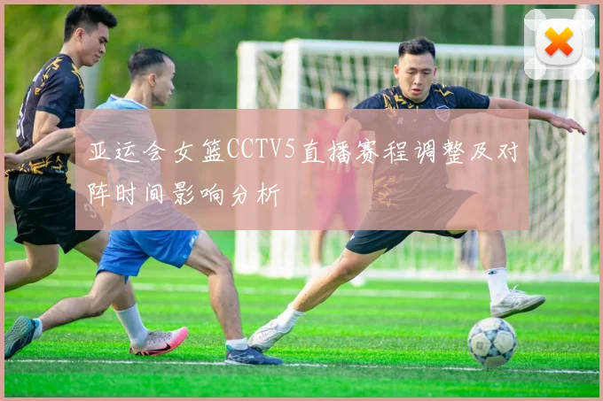 亚运会女篮CCTV5直播赛程调整及对阵时间影响分析