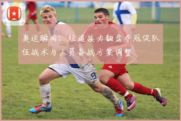 奥运瞬间：短道接力翻盘夺冠促队伍战术与人员备战方案调整