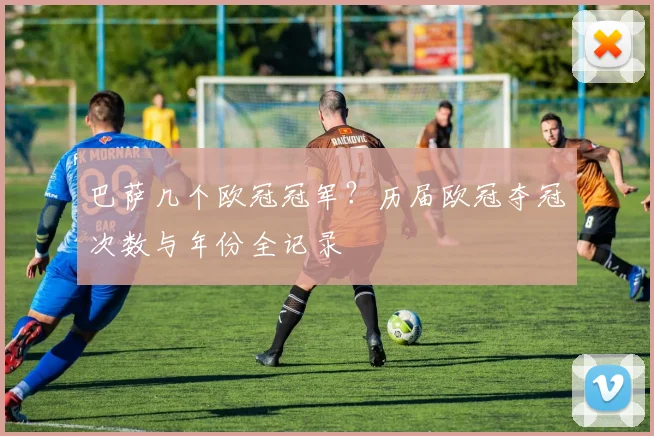 巴萨几个欧冠冠军？历届欧冠夺冠次数与年份全记录