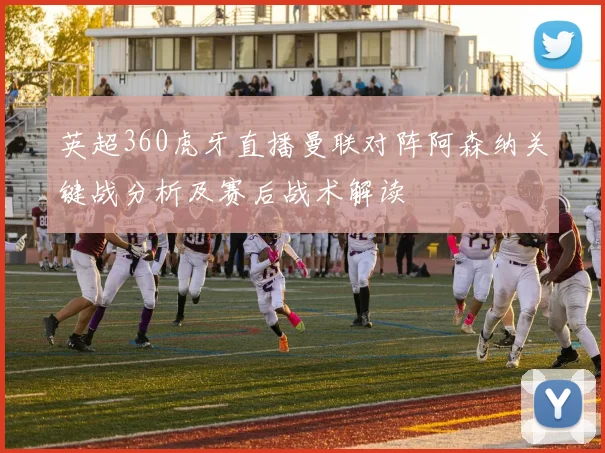 英超360虎牙直播曼联对阵阿森纳关键战分析及赛后战术解读